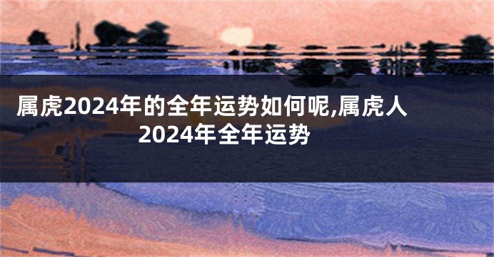 属虎2024年的全年运势如何呢,属虎人2024年全年运势