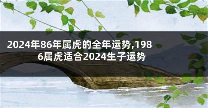 2024年86年属虎的全年运势,1986属虎适合2024生子运势