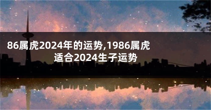 86属虎2024年的运势,1986属虎适合2024生子运势