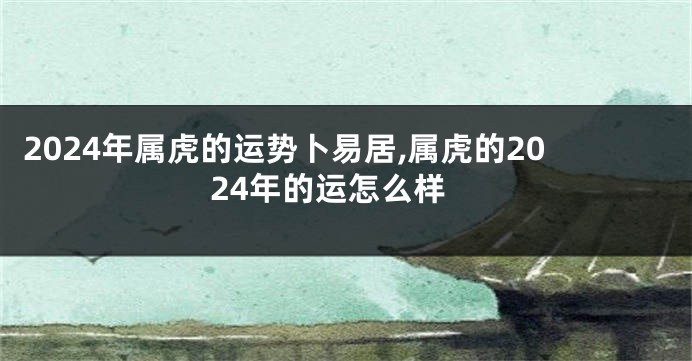 2024年属虎的运势卜易居,属虎的2024年的运怎么样