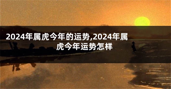 2024年属虎今年的运势,2024年属虎今年运势怎样