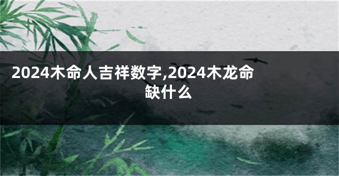 2024木命人吉祥数字,2024木龙命缺什么