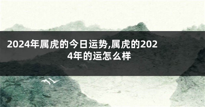 2024年属虎的今日运势,属虎的2024年的运怎么样