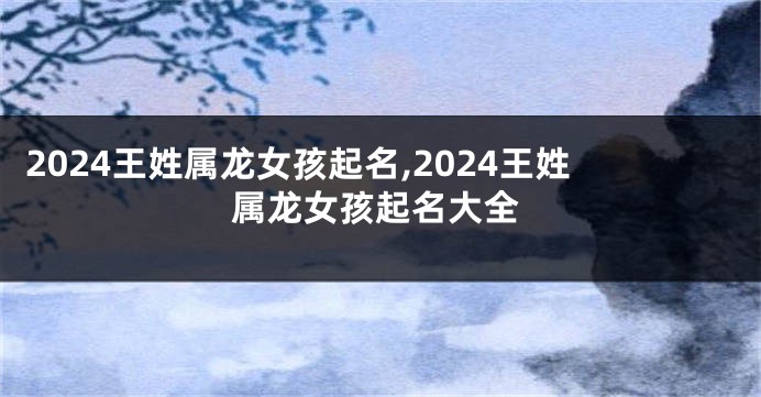 2024王姓属龙女孩起名,2024王姓属龙女孩起名大全