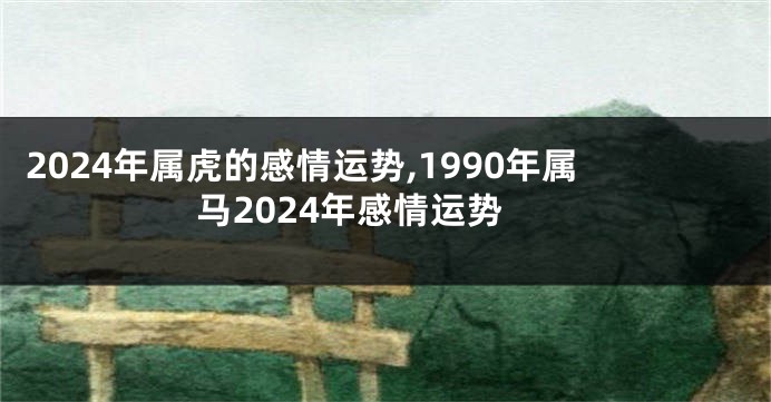 2024年属虎的感情运势,1990年属马2024年感情运势