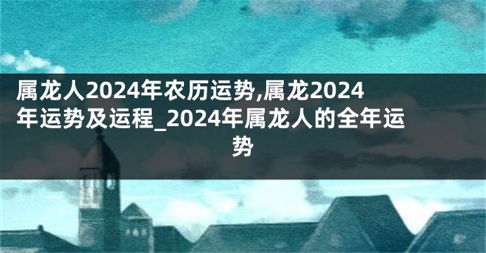 属龙人2024年农历运势,属龙2024年运势及运程_2024年属龙人的全年运势