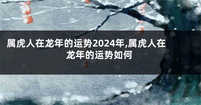 属虎人在龙年的运势2024年,属虎人在龙年的运势如何