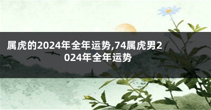 属虎的2024年全年运势,74属虎男2024年全年运势