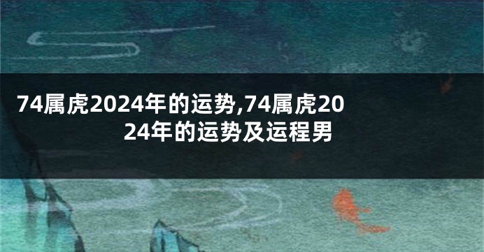 74属虎2024年的运势,74属虎2024年的运势及运程男