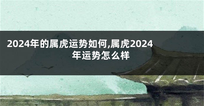 2024年的属虎运势如何,属虎2024年运势怎么样