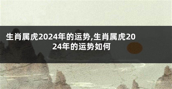 生肖属虎2024年的运势,生肖属虎2024年的运势如何