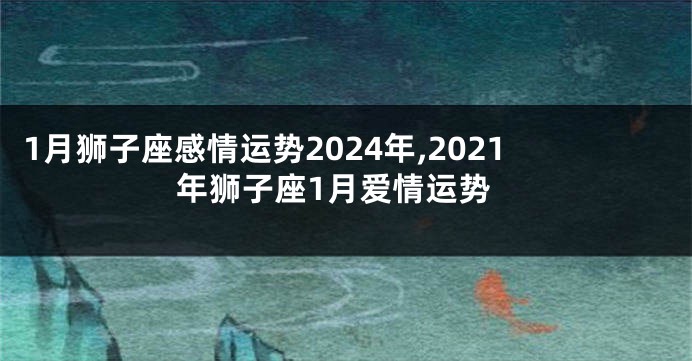 1月狮子座感情运势2024年,2021年狮子座1月爱情运势