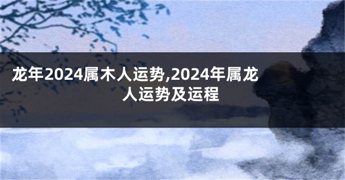 龙年2024属木人运势,2024年属龙人运势及运程