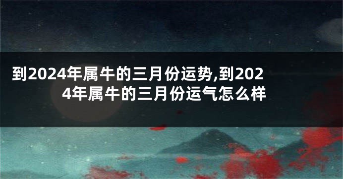 到2024年属牛的三月份运势,到2024年属牛的三月份运气怎么样