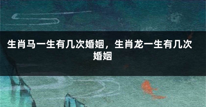 生肖马一生有几次婚姻，生肖龙一生有几次婚姻