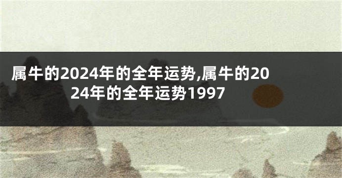 属牛的2024年的全年运势,属牛的2024年的全年运势1997