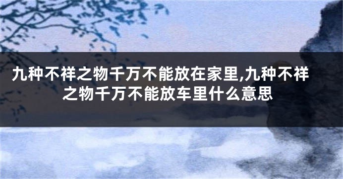 九种不祥之物千万不能放在家里,九种不祥之物千万不能放车里什么意思