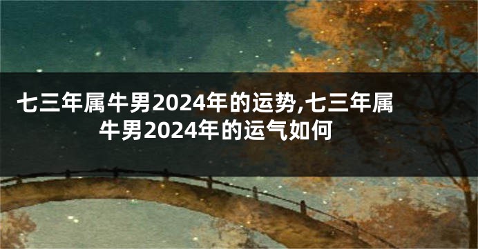 七三年属牛男2024年的运势,七三年属牛男2024年的运气如何