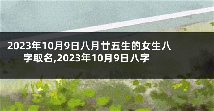 2023年10月9日八月廿五生的女生八字取名,2023年10月9日八字