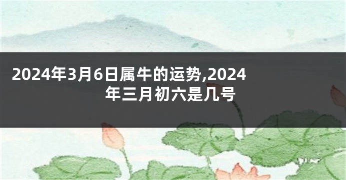 2024年3月6日属牛的运势,2024年三月初六是几号