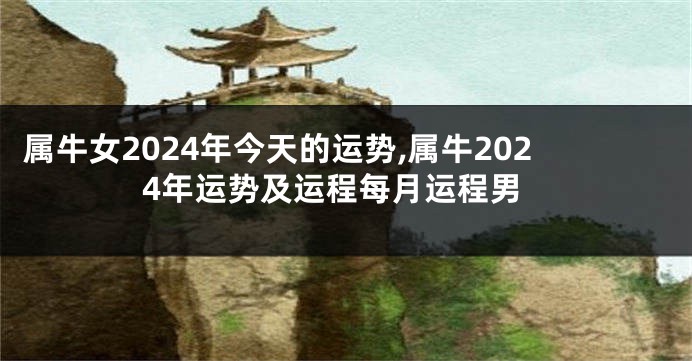 属牛女2024年今天的运势,属牛2024年运势及运程每月运程男