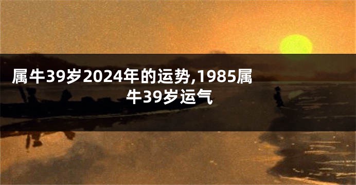 属牛39岁2024年的运势,1985属牛39岁运气