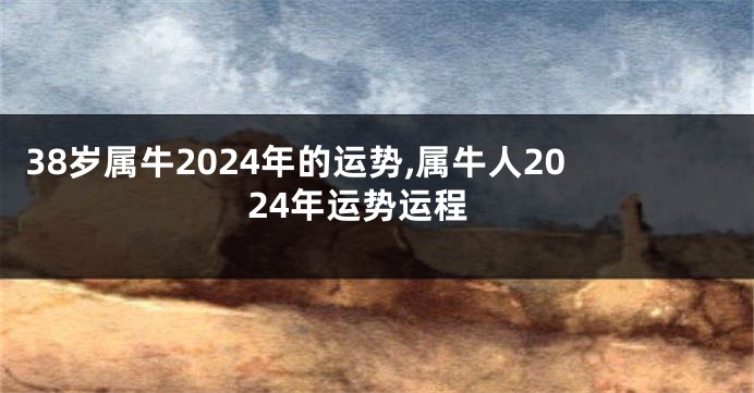 38岁属牛2024年的运势,属牛人2024年运势运程