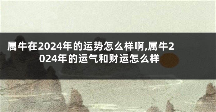 属牛在2024年的运势怎么样啊,属牛2024年的运气和财运怎么样