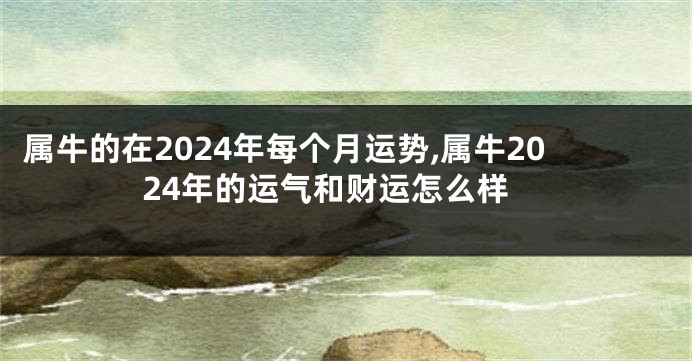 属牛的在2024年每个月运势,属牛2024年的运气和财运怎么样