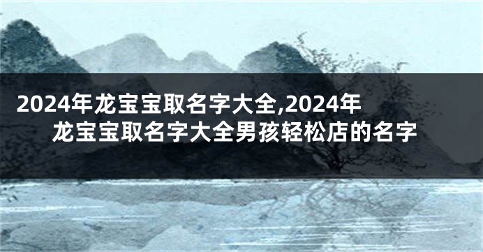 2024年龙宝宝取名字大全,2024年龙宝宝取名字大全男孩轻松店的名字