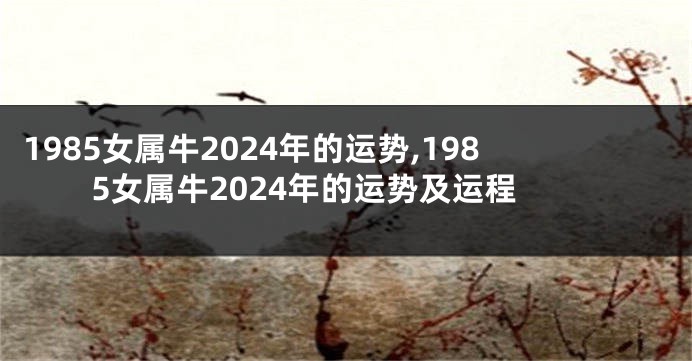 1985女属牛2024年的运势,1985女属牛2024年的运势及运程