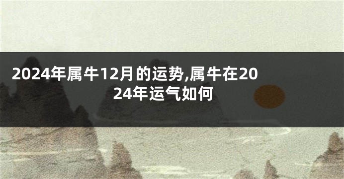 2024年属牛12月的运势,属牛在2024年运气如何