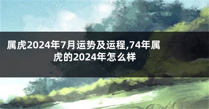 属虎2024年7月运势及运程,74年属虎的2024年怎么样