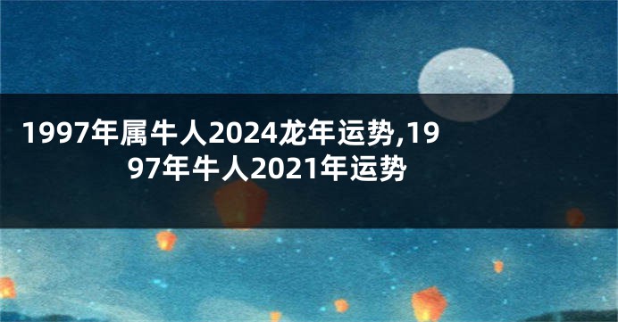 1997年属牛人2024龙年运势,1997年牛人2021年运势