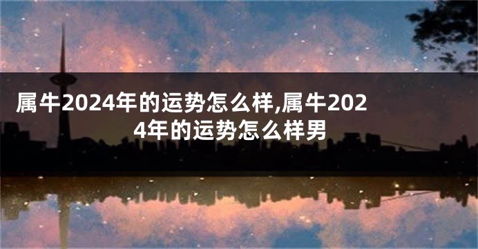 属牛2024年的运势怎么样,属牛2024年的运势怎么样男