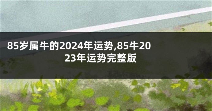 85岁属牛的2024年运势,85牛2023年运势完整版