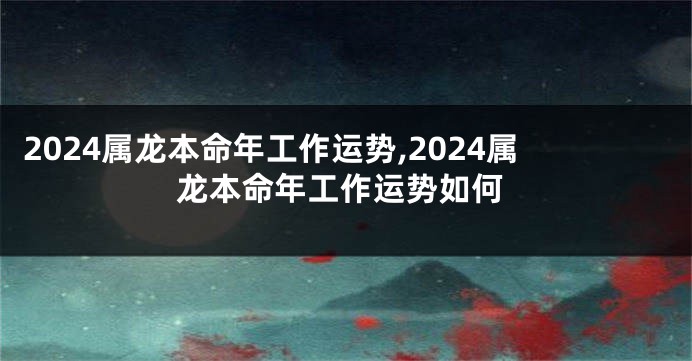 2024属龙本命年工作运势,2024属龙本命年工作运势如何