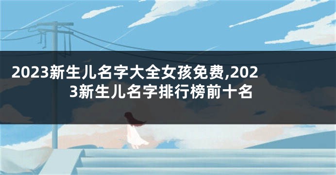 2023新生儿名字大全女孩免费,2023新生儿名字排行榜前十名