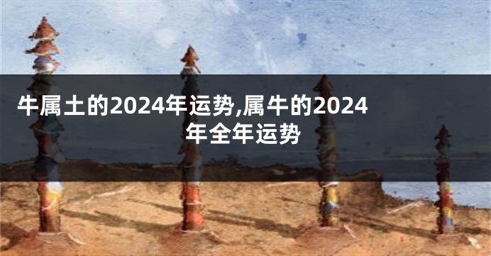 牛属土的2024年运势,属牛的2024年全年运势