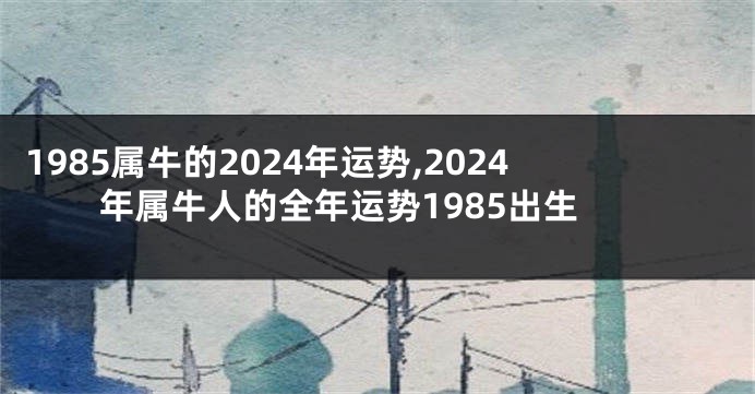 1985属牛的2024年运势,2024年属牛人的全年运势1985出生