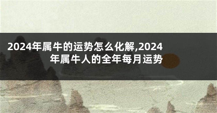 2024年属牛的运势怎么化解,2024年属牛人的全年每月运势