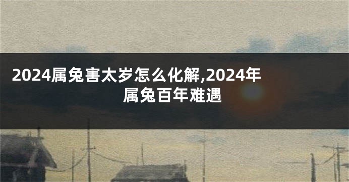 2024属兔害太岁怎么化解,2024年属兔百年难遇