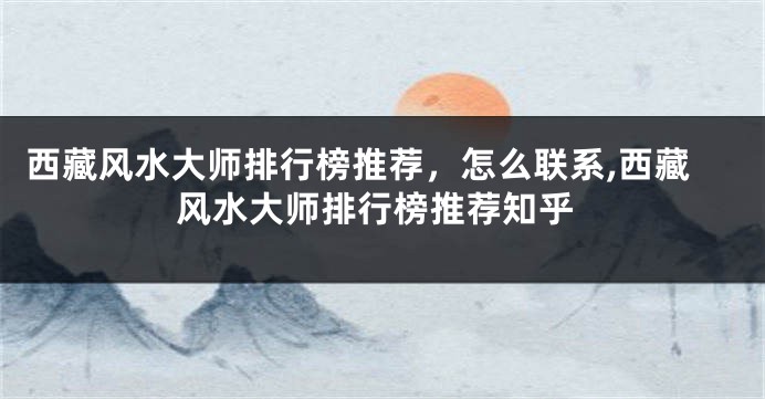 西藏风水大师排行榜推荐，怎么联系,西藏风水大师排行榜推荐知乎