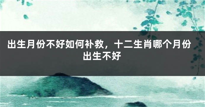 出生月份不好如何补救，十二生肖哪个月份出生不好