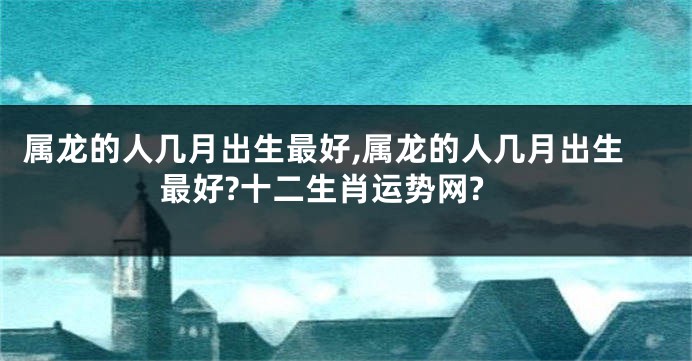 属龙的人几月出生最好,属龙的人几月出生最好?十二生肖运势网?