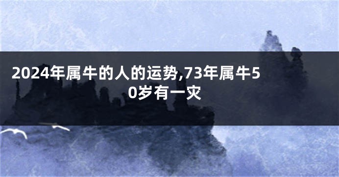 2024年属牛的人的运势,73年属牛50岁有一灾