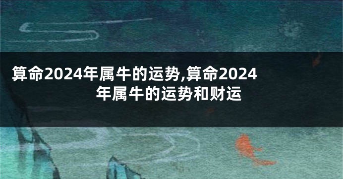 算命2024年属牛的运势,算命2024年属牛的运势和财运