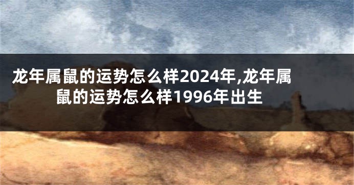 龙年属鼠的运势怎么样2024年,龙年属鼠的运势怎么样1996年出生