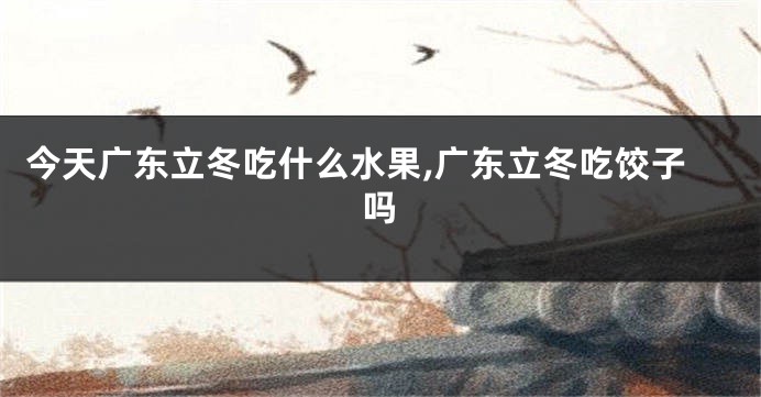 今天广东立冬吃什么水果,广东立冬吃饺子吗