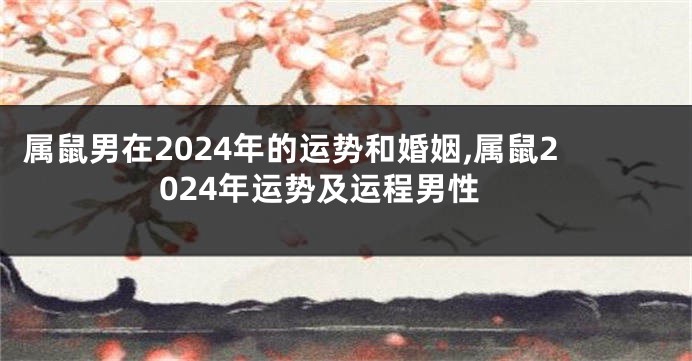 属鼠男在2024年的运势和婚姻,属鼠2024年运势及运程男性